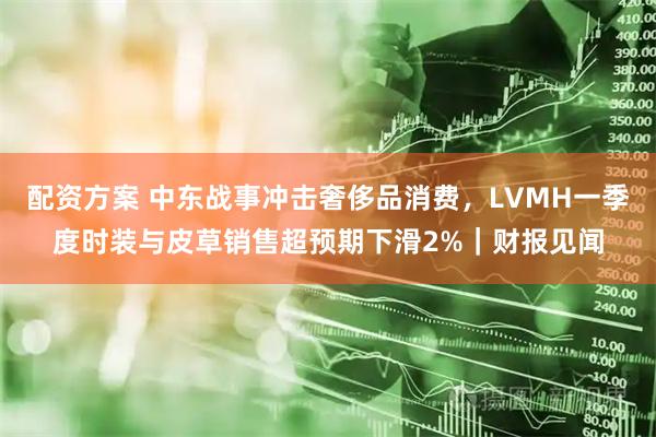 配资方案 中东战事冲击奢侈品消费，LVMH一季度时装与皮草销售超预期下滑2%｜财报见闻