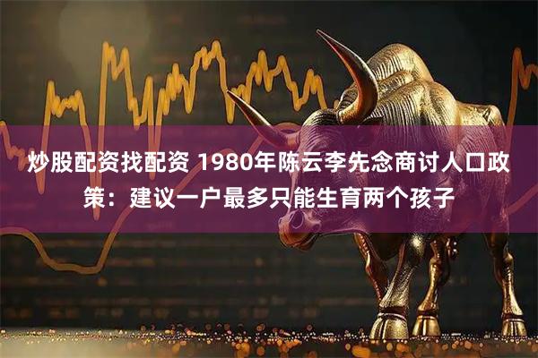 炒股配资找配资 1980年陈云李先念商讨人口政策：建议一户最多只能生育两个孩子