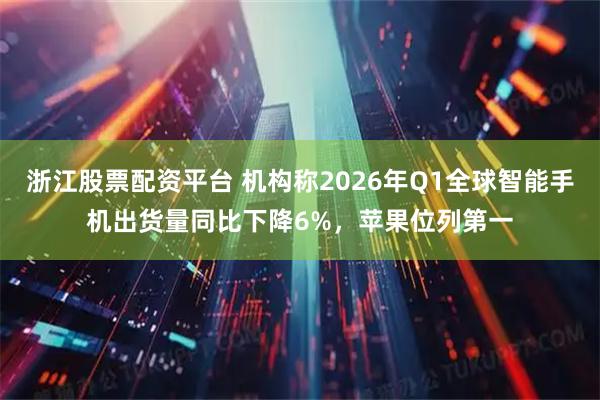 浙江股票配资平台 机构称2026年Q1全球智能手机出货量同比下降6%，苹果位列第一