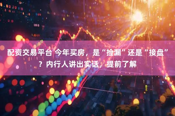 配资交易平台 今年买房，是“捡漏”还是“接盘”？内行人讲出实话，提前了解
