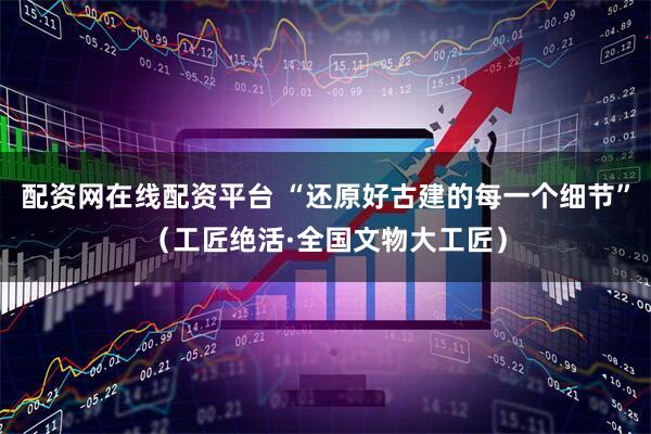 配资网在线配资平台 “还原好古建的每一个细节”（工匠绝活·全国文物大工匠）