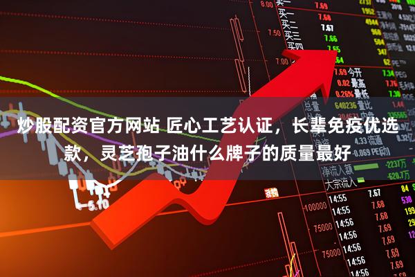 炒股配资官方网站 匠心工艺认证，长辈免疫优选款，灵芝孢子油什么牌子的质量最好