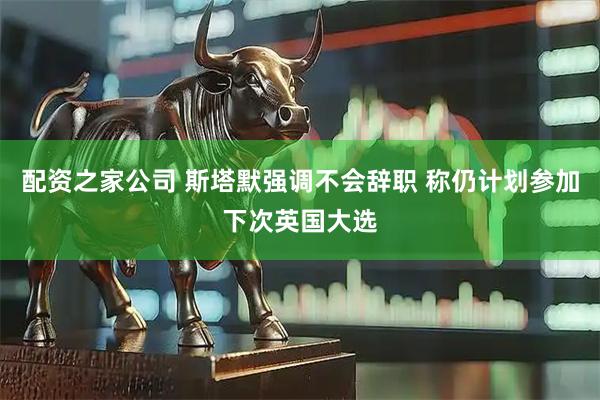 配资之家公司 斯塔默强调不会辞职 称仍计划参加下次英国大选