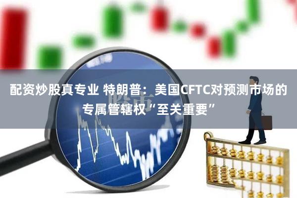 配资炒股真专业 特朗普：美国CFTC对预测市场的专属管辖权“至关重要”