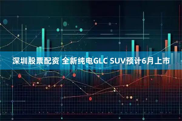 深圳股票配资 全新纯电GLC SUV预计6月上市