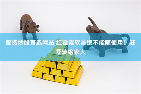 配资炒股首选网站 红霉素软膏绝不能随便用！赶紧转给家人