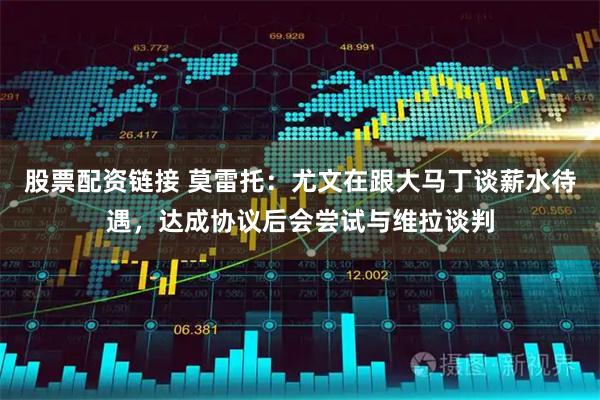 股票配资链接 莫雷托：尤文在跟大马丁谈薪水待遇，达成协议后会尝试与维拉谈判