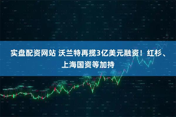 实盘配资网站 沃兰特再揽3亿美元融资！红杉、上海国资等加持