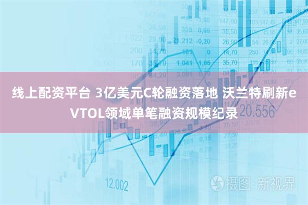 线上配资平台 3亿美元C轮融资落地 沃兰特刷新eVTOL领域单笔融资规模纪录